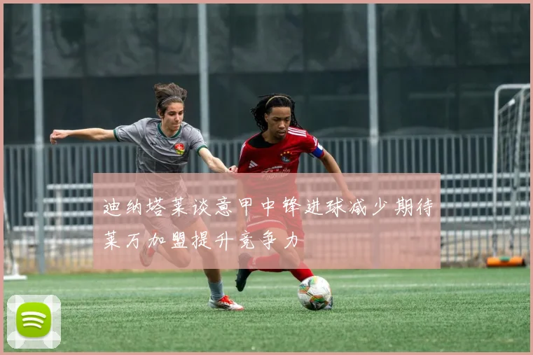 迪纳塔莱谈意甲中锋进球减少期待莱万加盟提升竞争力
