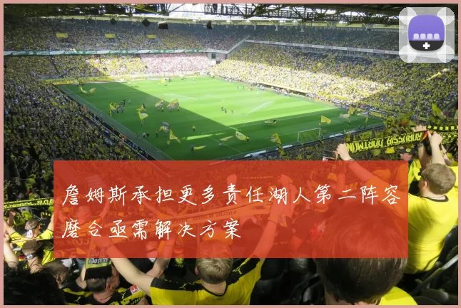 詹姆斯承担更多责任湖人第二阵容磨合亟需解决方案