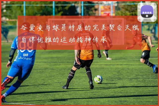 谷爱凌与球员特质的完美契合天赋自律优雅的运动精神传承