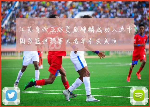 江苏肯帝亚球员庞峥麟成功入选中国男篮世预赛大名单引发关注