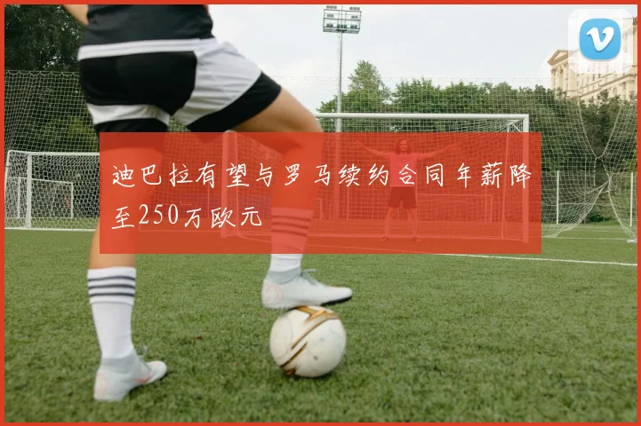 迪巴拉有望与罗马续约合同年薪降至250万欧元