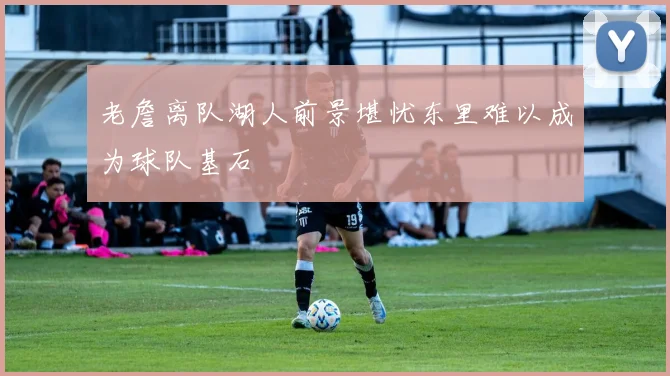 老詹离队湖人前景堪忧东里难以成为球队基石