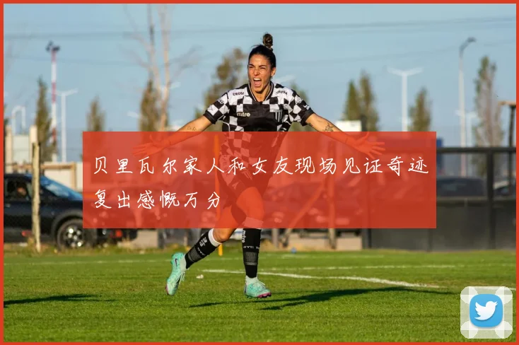 贝里瓦尔家人和女友现场见证奇迹复出感慨万分