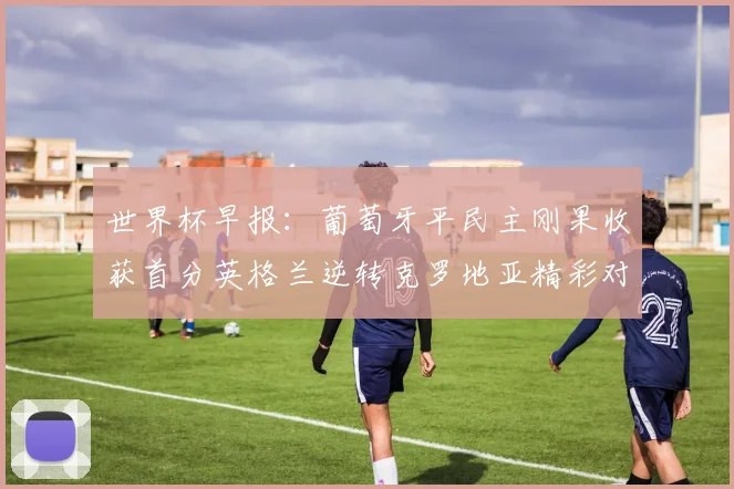 世界杯早报：葡萄牙平民主刚果收获首分英格兰逆转克罗地亚精彩对决