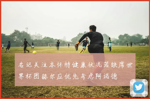 名记关注本怀特健康状况若缺席世界杯图赫尔应优先考虑阿诺德