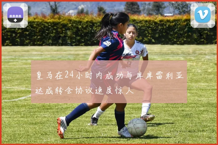 皇马在24小时内成功与库库雷利亚达成转会协议速度惊人