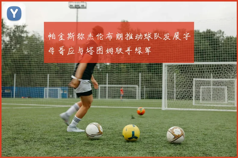 帕金斯称杰伦布朗推动球队发展字母哥应与塔图姆联手绿军