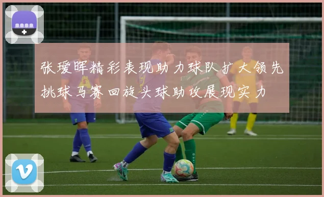 张瑷晖精彩表现助力球队扩大领先挑球马赛回旋头球助攻展现实力