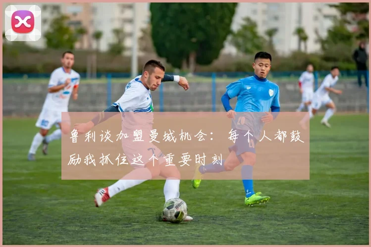 鲁利谈加盟曼城机会：每个人都鼓励我抓住这个重要时刻