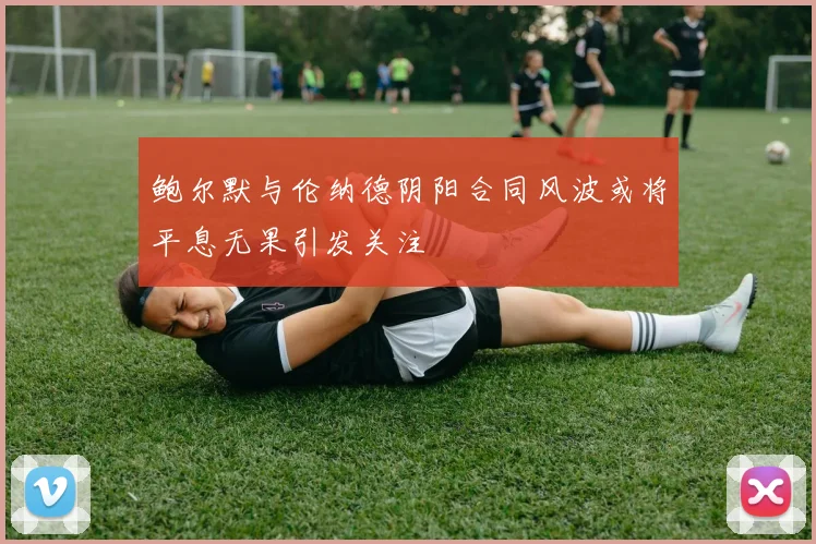 鲍尔默与伦纳德阴阳合同风波或将平息无果引发关注