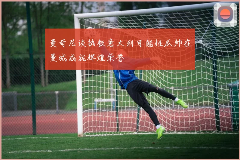 曼奇尼谈执教意大利可能性瓜帅在曼城成就辉煌荣誉