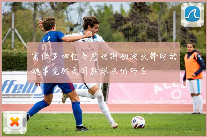 富保罗回忆与詹姆斯初次交锋时的趣事竟然是同款球衣的巧合