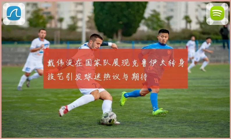 戴伟浚在国家队展现克鲁伊夫转身技艺引发球迷热议与期待