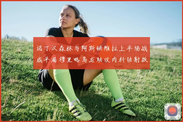 诺丁汉森林与阿斯顿维拉上半场战成平局穆里略乌龙助攻内科劲射扳平比分