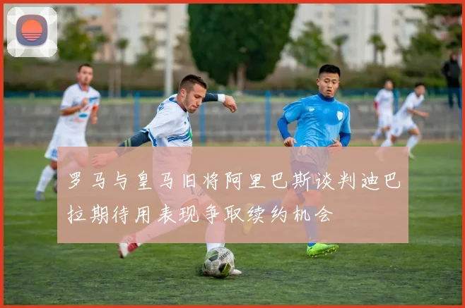 罗马与皇马旧将阿里巴斯谈判迪巴拉期待用表现争取续约机会