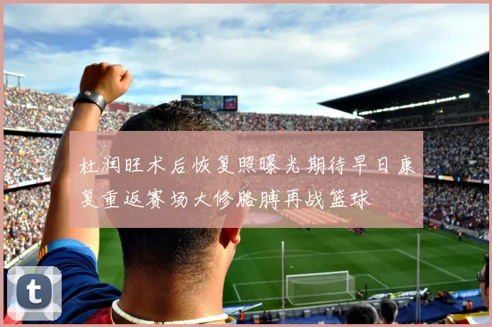 杜润旺术后恢复照曝光期待早日康复重返赛场大修胳膊再战篮球