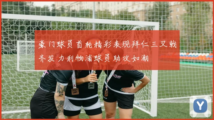 豪门球员首轮精彩表现拜仁三叉戟齐发力利物浦球员助攻如潮