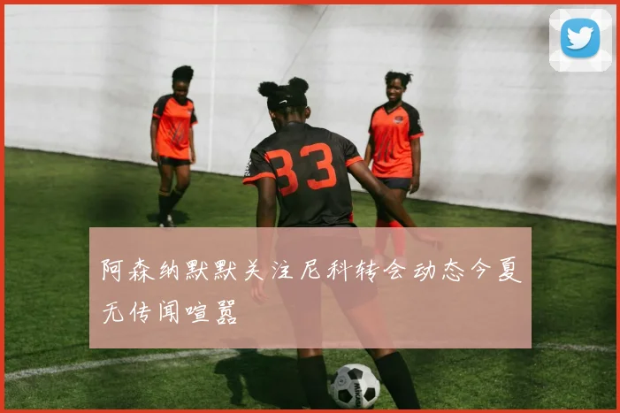 阿森纳默默关注尼科转会动态今夏无传闻喧嚣