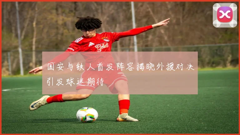 国安与铁人首发阵容揭晓外援对决引发球迷期待