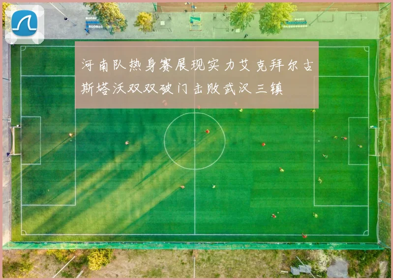 河南队热身赛展现实力艾克拜尔古斯塔沃双双破门击败武汉三镇